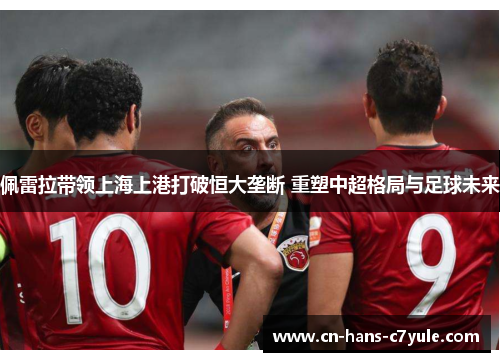佩雷拉带领上海上港打破恒大垄断 重塑中超格局与足球未来
