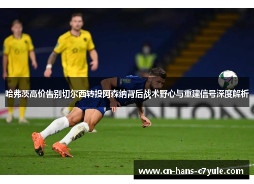 哈弗茨高价告别切尔西转投阿森纳背后战术野心与重建信号深度解析