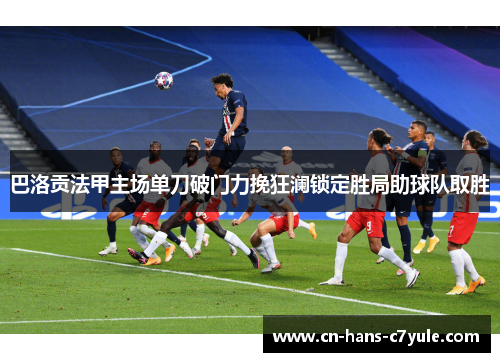 巴洛贡法甲主场单刀破门力挽狂澜锁定胜局助球队取胜